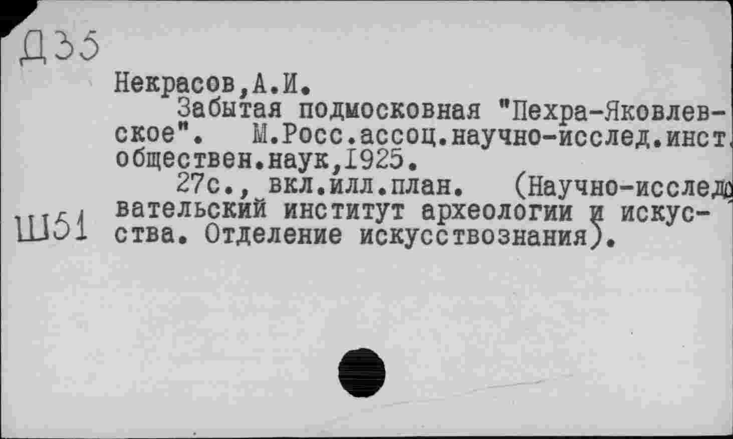 ﻿Д35
Некрасов,А.И.
Забытая подмосковная "Пехра-Яковлев-ское". М.Росс.ассоц.научно-исслед.инет, обществен.наук,1925.
27с., вкл.илл.план.	(Научно-исследо
« вательский институт археологии и искус-HJO1 ства. Отделение искусствознания).